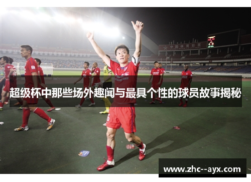 超级杯中那些场外趣闻与最具个性的球员故事揭秘