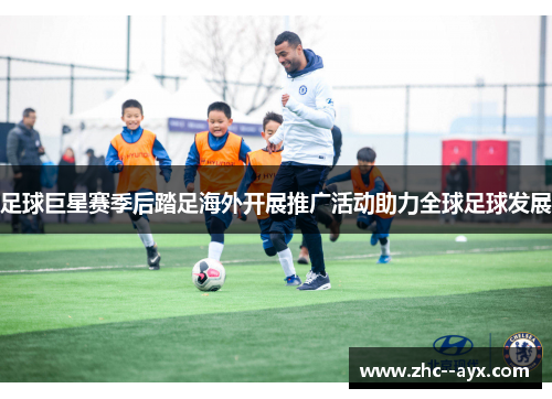 足球巨星赛季后踏足海外开展推广活动助力全球足球发展