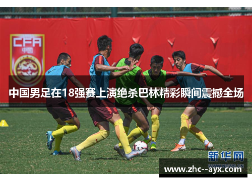 中国男足在18强赛上演绝杀巴林精彩瞬间震撼全场