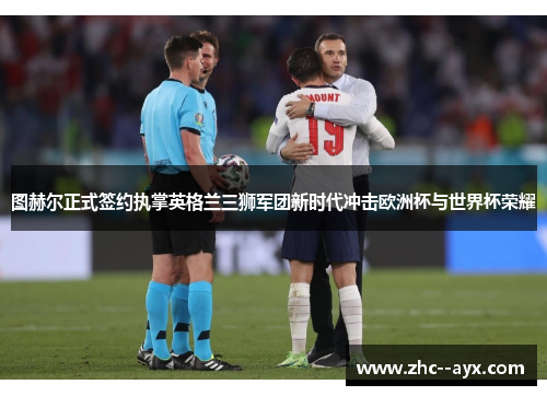 图赫尔正式签约执掌英格兰三狮军团新时代冲击欧洲杯与世界杯荣耀