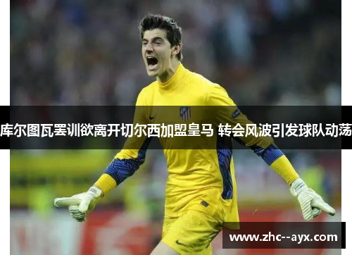 库尔图瓦罢训欲离开切尔西加盟皇马 转会风波引发球队动荡