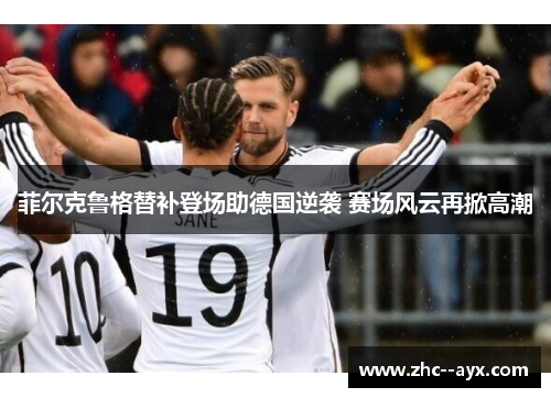 菲尔克鲁格替补登场助德国逆袭 赛场风云再掀高潮