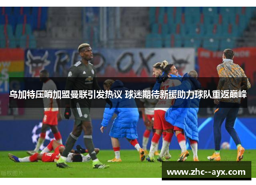 乌加特压哨加盟曼联引发热议 球迷期待新援助力球队重返巅峰